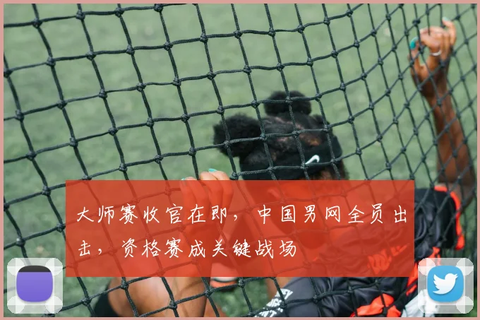 大师赛收官在即，中国男网全员出击，资格赛成关键战场