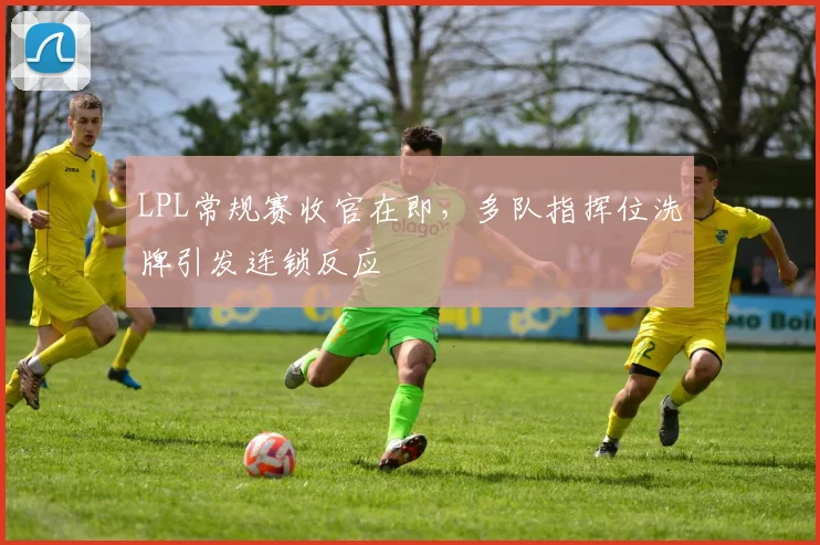 LPL常规赛收官在即，多队指挥位洗牌引发连锁反应