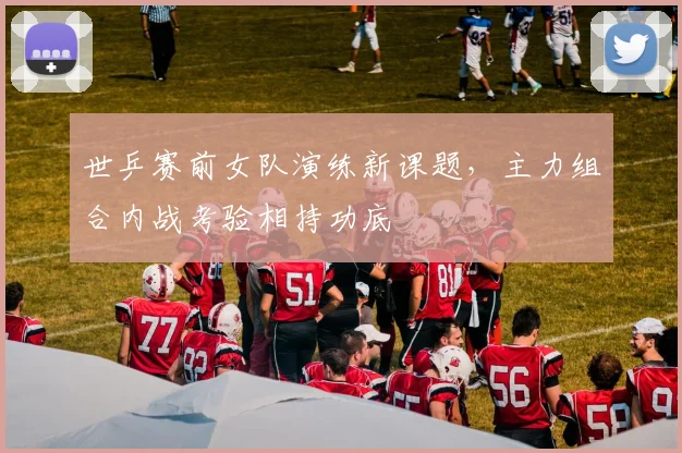 世乒赛前女队演练新课题，主力组合内战考验相持功底