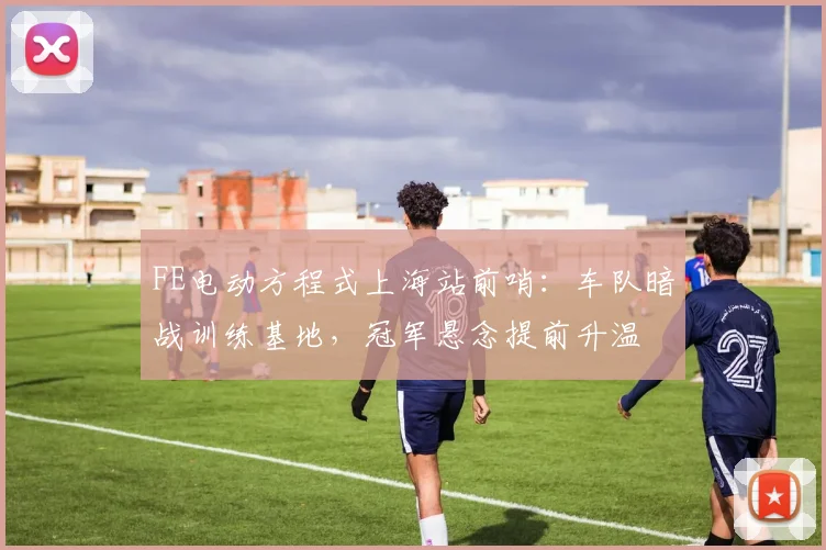 FE电动方程式上海站前哨：车队暗战训练基地，冠军悬念提前升温