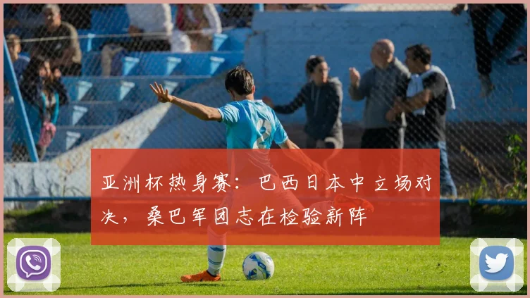 亚洲杯热身赛：巴西日本中立场对决，桑巴军团志在检验新阵